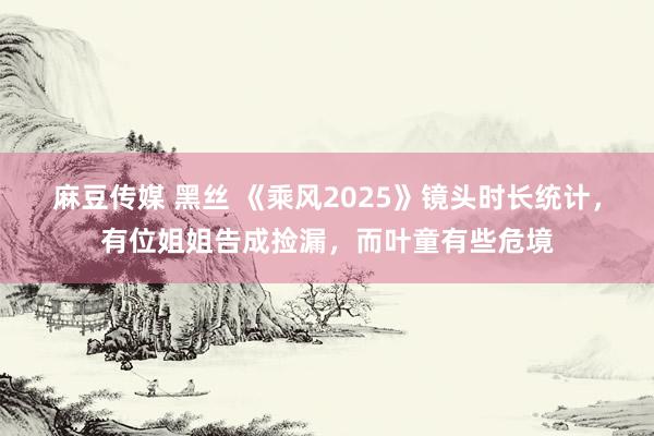 麻豆传媒 黑丝 《乘风2025》镜头时长统计，有位姐姐告成捡漏，而叶童有些危境