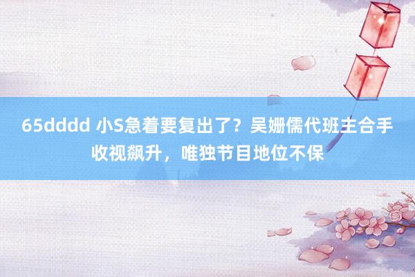 65dddd 小S急着要复出了？吴姗儒代班主合手收视飙升，唯独节目地位不保