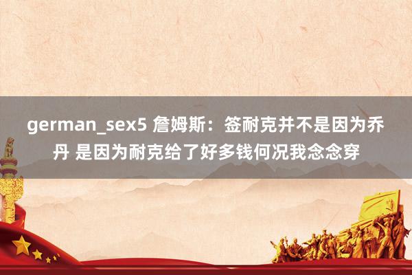 german_sex5 詹姆斯：签耐克并不是因为乔丹 是因为耐克给了好多钱何况我念念穿