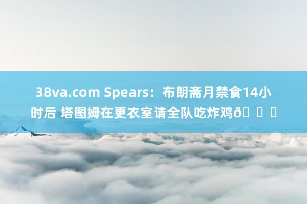 38va.com Spears：布朗斋月禁食14小时后 塔图姆在更衣室请全队吃炸鸡🍗