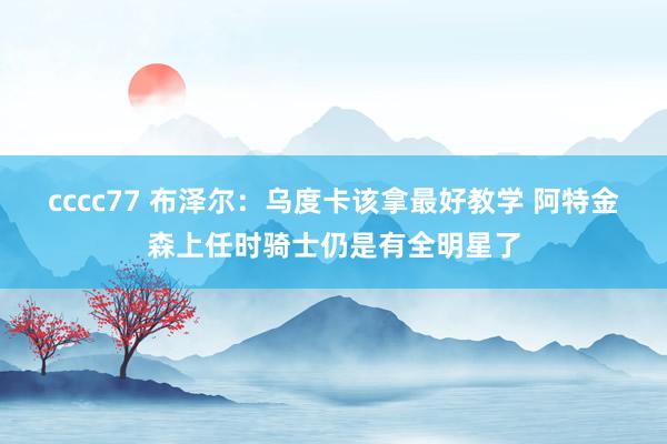 cccc77 布泽尔：乌度卡该拿最好教学 阿特金森上任时骑士仍是有全明星了