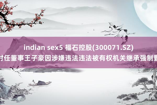 indian sex5 福石控股(300071.SZ)：时任董事王子豪因涉嫌违法违法被有权机关继承强制要领