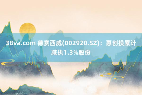 38va.com 德赛西威(002920.SZ)：惠创投累计减执1.3%股份