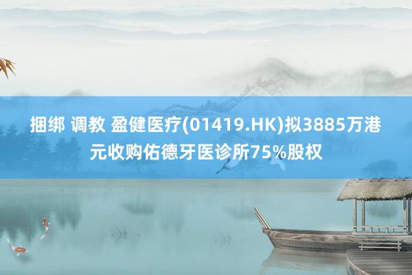 捆绑 调教 盈健医疗(01419.HK)拟3885万港元收购佑德牙医诊所75%股权