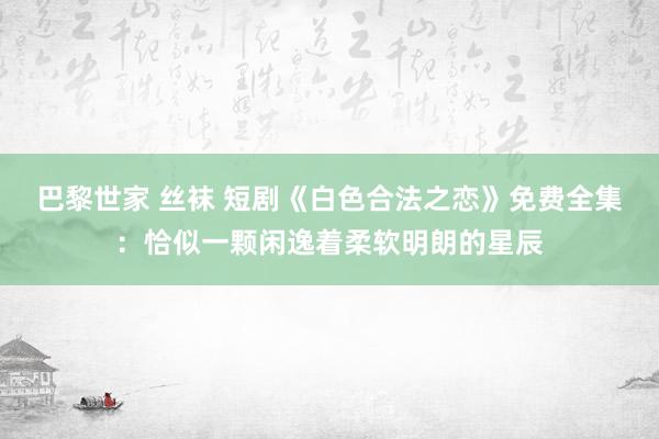 巴黎世家 丝袜 短剧《白色合法之恋》免费全集：恰似一颗闲逸着柔软明朗的星辰