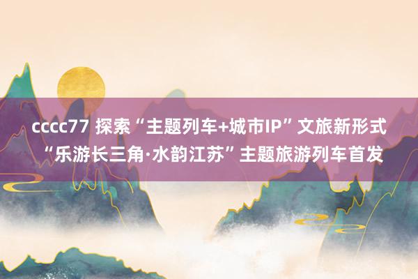 cccc77 探索“主题列车+城市IP”文旅新形式 “乐游长三角·水韵江苏”主题旅游列车首发