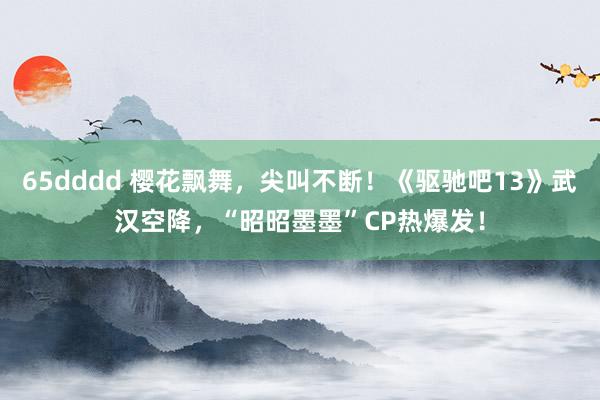 65dddd 樱花飘舞，尖叫不断！《驱驰吧13》武汉空降，“昭昭墨墨”CP热爆发！