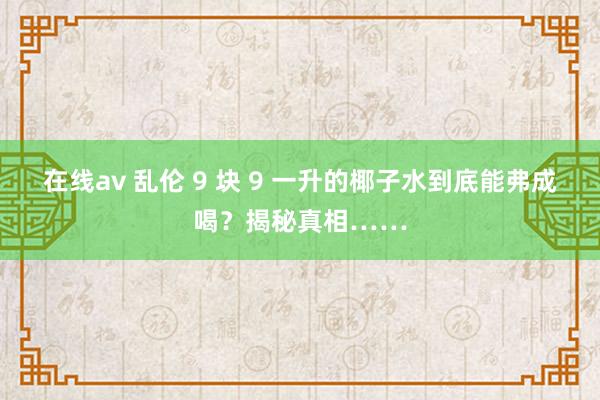 在线av 乱伦 9 块 9 一升的椰子水到底能弗成喝？揭秘真相……