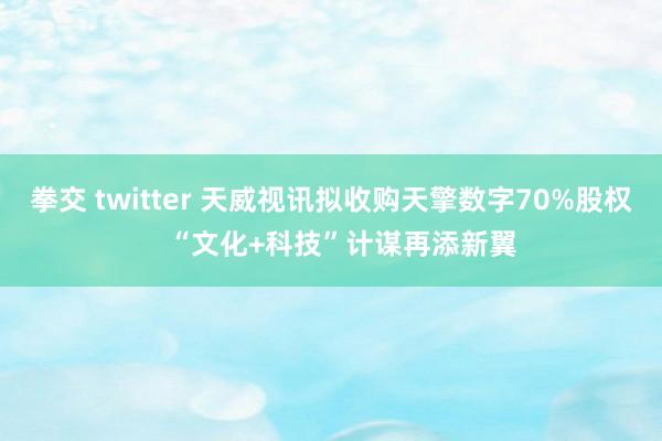 拳交 twitter 天威视讯拟收购天擎数字70%股权   “文化+科技”计谋再添新翼