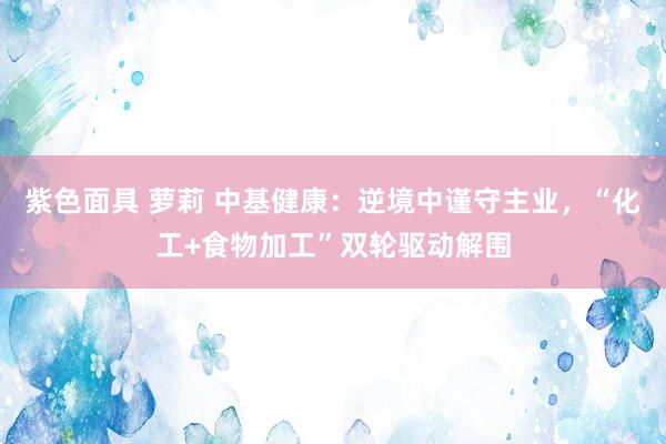 紫色面具 萝莉 中基健康：逆境中谨守主业，“化工+食物加工”双轮驱动解围