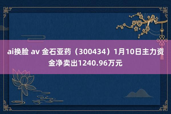 ai换脸 av 金石亚药（300434）1月10日主力资金净卖出1240.96万元