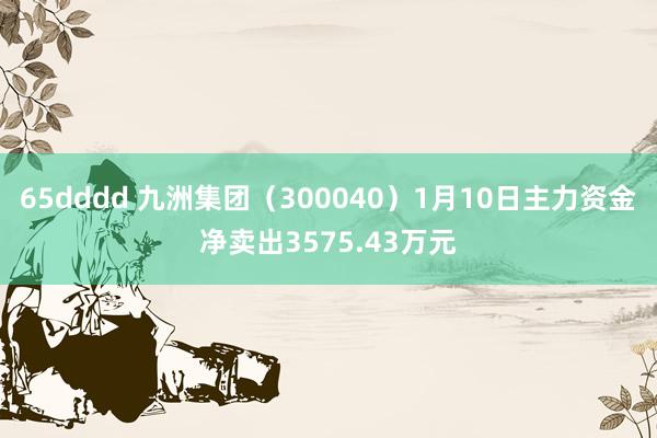 65dddd 九洲集团（300040）1月10日主力资金净卖出3575.43万元