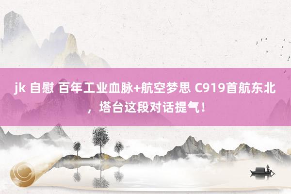 jk 自慰 百年工业血脉+航空梦思 C919首航东北，塔台这段对话提气！