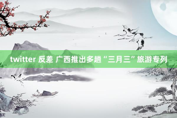 twitter 反差 广西推出多趟“三月三”旅游专列