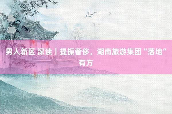 男人新区 深读｜提振奢侈，湖南旅游集团“落地”有方