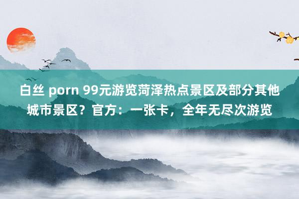 白丝 porn 99元游览菏泽热点景区及部分其他城市景区？官方：一张卡，全年无尽次游览