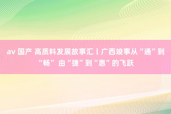 av 国产 高质料发展故事汇丨广西竣事从“通”到“畅” 由“捷”到“惠”的飞跃