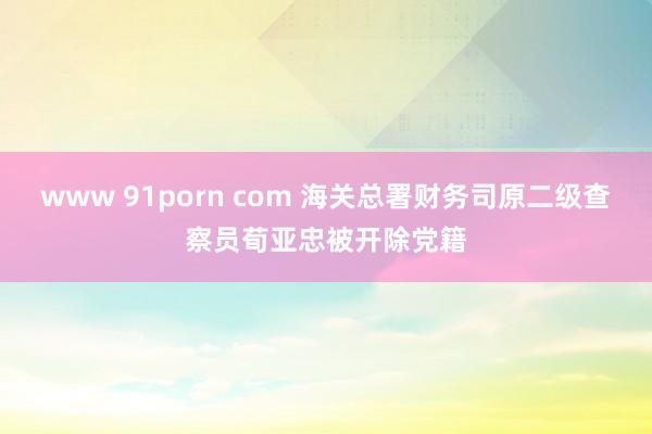 www 91porn com 海关总署财务司原二级查察员荀亚忠被开除党籍