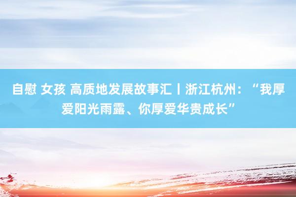 自慰 女孩 高质地发展故事汇丨浙江杭州：“我厚爱阳光雨露、你厚爱华贵成长”