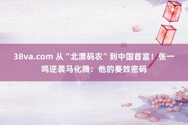 38va.com 从“北漂码农”到中国首富！张一鸣逆袭马化腾：他的奏效密码