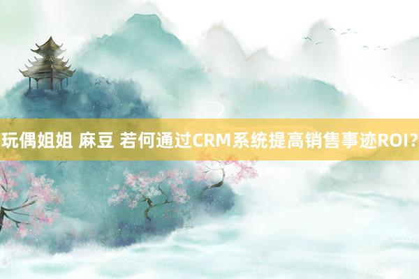 玩偶姐姐 麻豆 若何通过CRM系统提高销售事迹ROI？