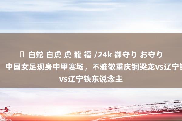 ✨白蛇 白虎 虎 龍 福 /24k 御守り お守り 北青体育：中国女足现身中甲赛场，不雅敬重庆铜梁龙vs辽宁铁东说念主