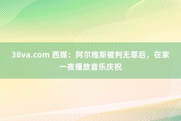 38va.com 西媒：阿尔维斯被判无罪后，在家一夜播放音乐庆祝