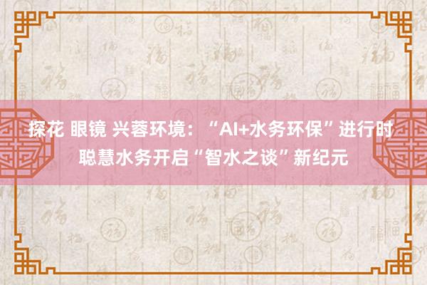 探花 眼镜 兴蓉环境：“AI+水务环保”进行时 聪慧水务开启“智水之谈”新纪元