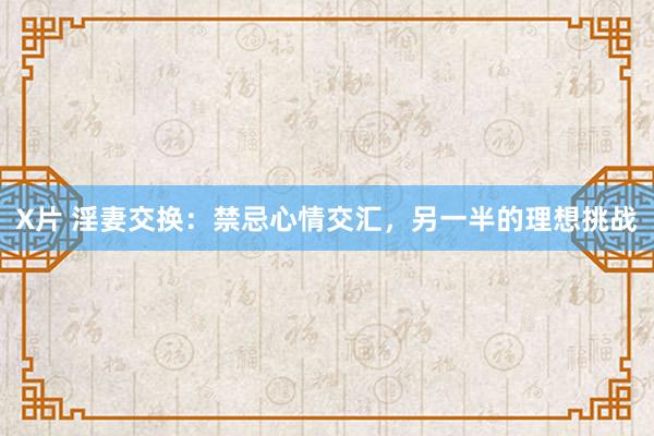 X片 淫妻交换：禁忌心情交汇，另一半的理想挑战