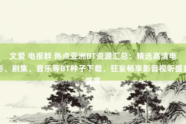 文爱 电报群 热点亚洲BT资源汇总：精选高清电影、剧集、音乐等BT种子下载，狂妄畅享影音视听盛宴