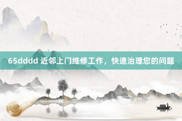 65dddd 近邻上门维修工作，快速治理您的问题