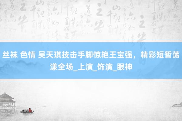 丝袜 色情 吴天琪技击手脚惊艳王宝强，精彩短暂荡漾全场_上演_饰演_眼神
