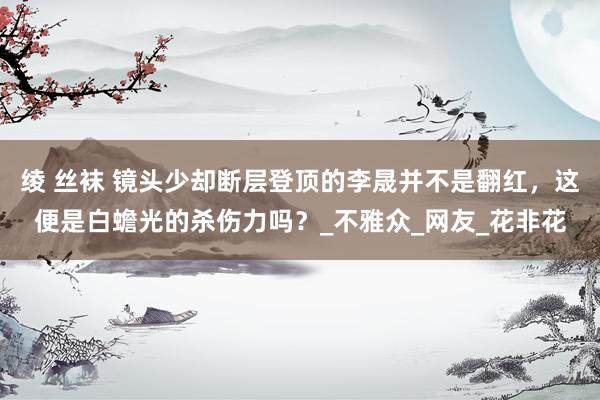 绫 丝袜 镜头少却断层登顶的李晟并不是翻红，这便是白蟾光的杀伤力吗？_不雅众_网友_花非花