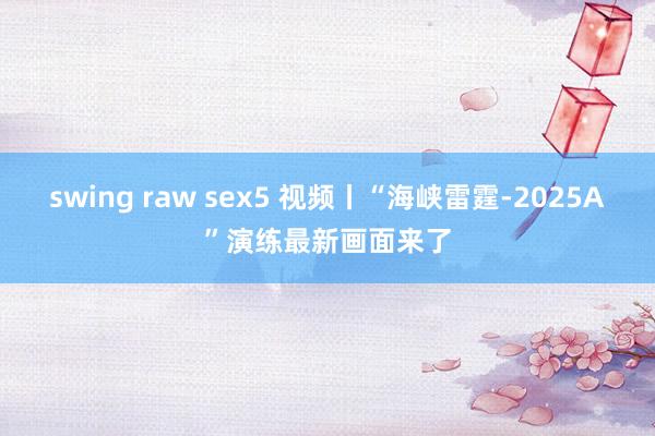swing raw sex5 视频丨“海峡雷霆-2025A”演练最新画面来了