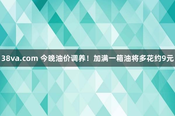 38va.com 今晚油价调养！加满一箱油将多花约9元