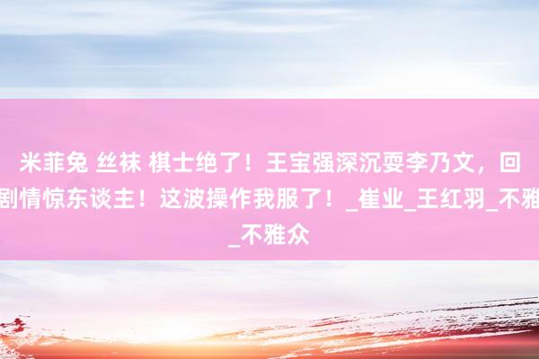 米菲兔 丝袜 棋士绝了！王宝强深沉耍李乃文，回转剧情惊东谈主！这波操作我服了！_崔业_王红羽_不雅众