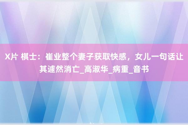 X片 棋士：崔业整个妻子获取快感，女儿一句话让其遽然消亡_高淑华_病重_音书