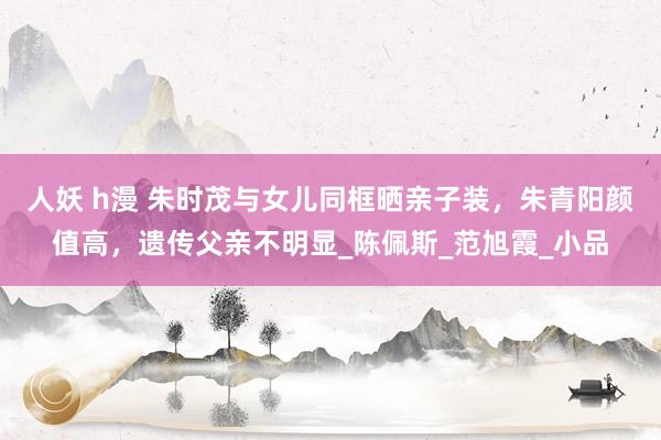 人妖 h漫 朱时茂与女儿同框晒亲子装，朱青阳颜值高，遗传父亲不明显_陈佩斯_范旭霞_小品