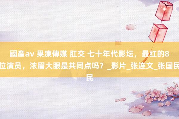 國產av 果凍傳媒 肛交 七十年代影坛，最红的8位演员，浓眉大眼是共同点吗？_影片_张连文_张国民