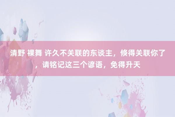 清野 裸舞 许久不关联的东谈主，倏得关联你了，请铭记这三个谚语，免得升天