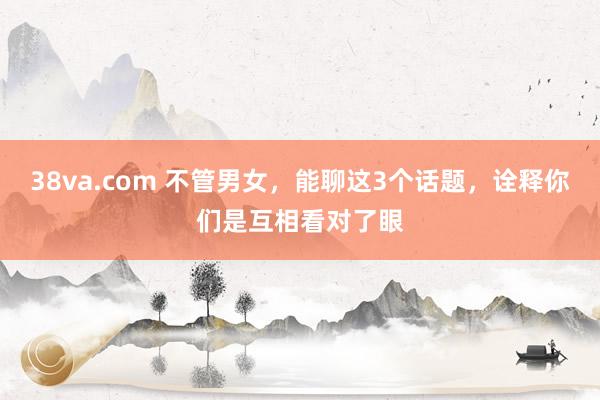 38va.com 不管男女，能聊这3个话题，诠释你们是互相看对了眼