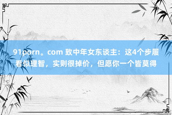 91porn。com 致中年女东谈主：这4个步履看似理智，实则很掉价，但愿你一个皆莫得