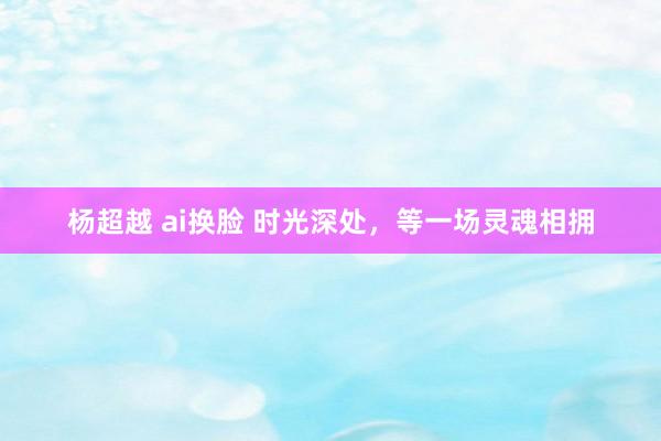 杨超越 ai换脸 时光深处，等一场灵魂相拥