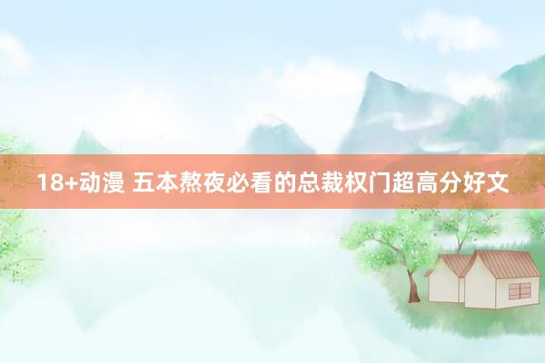 18+动漫 五本熬夜必看的总裁权门超高分好文