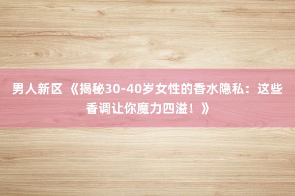 男人新区 《揭秘30-40岁女性的香水隐私：这些香调让你魔力四溢！》