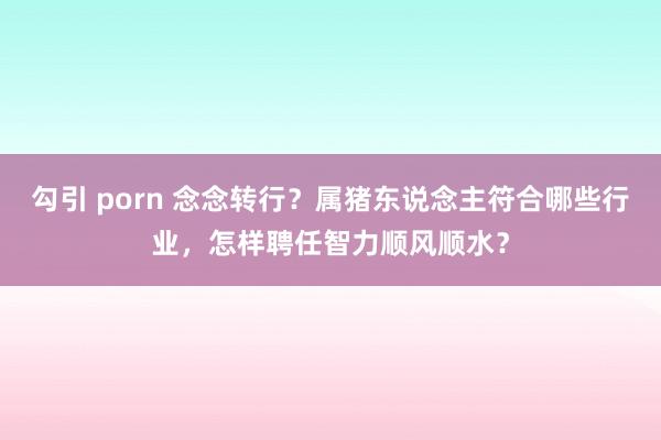 勾引 porn 念念转行？属猪东说念主符合哪些行业，怎样聘任智力顺风顺水？