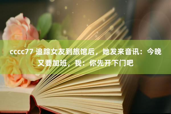 cccc77 追踪女友到旅馆后，她发来音讯：今晚又要加班，我：你先开下门吧