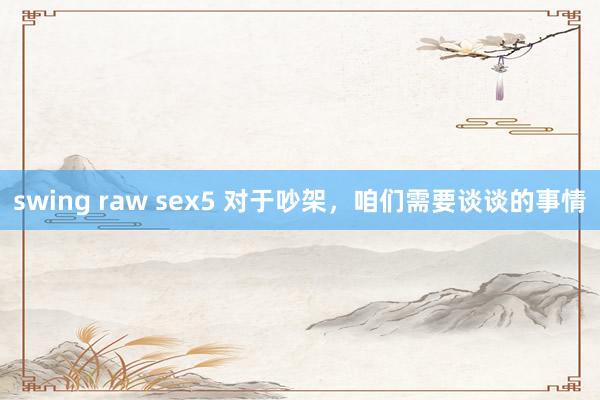 swing raw sex5 对于吵架，咱们需要谈谈的事情