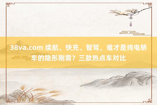 38va.com 续航、快充、智驾，谁才是纯电轿车的隐形刚需？三款热点车对比