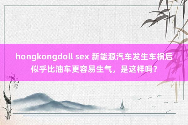 hongkongdoll sex 新能源汽车发生车祸后似乎比油车更容易生气，是这样吗？